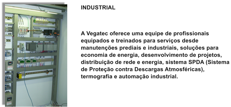 INDUSTRIAL    A Vegatec oferece uma equipe de profissionais equipados e treinados para servios desde manutenes prediais e industriais, solues para economia de energia, desenvolvimento de projetos, distribuio de rede e energia, sistema SPDA (Sistema de Proteo contra Descargas Atmosfricas), termografia e automao industrial.